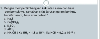 Dengan mempertimbangkan kekuatan asam dan basa 
pembentuknya, ramalkan sifat larutan garam berikut, 
bersifat asam, basa atau netral ? 
a. N a, s
b. Ca(NO_3)_2
C. K_2SO_4
d. AICI_3
e. NH_4CN(Kb NH_3=1,8* 10^(-5); Ka HCN=6,2* 10^(-10))