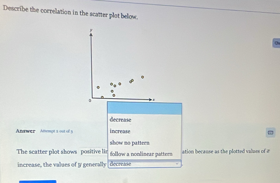 Describe the correlation in the scatter plot below, 
a 
decrease 
Answer Attempt 2 out of 3 increase 
show no pattern 
The scatter plot shows positive lin follow a nonlinear pattern ation because as the plotted values of 
increase, the values of y generally[decrease