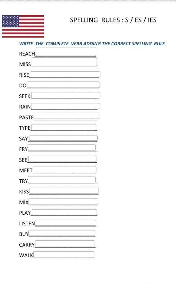 SPELLING RULES : S / ES / IES 
WRITE THE COMPLETE VERB ADDING THE CORRECT SPELLING RULE 
REACH 
MISS 
RISE 
DO 
SEEK 
RAIN 
PASTE 
TYPE 
SAY 
FRY 
SEE 
MEET 
TRY 
KISS 
MIX 
PLAY 
LISTEN 
BUY 
CARRY 
WALK