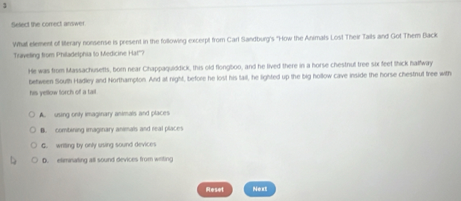 Select the correct answer.
What element of literary nonsense is present in the following excerpt from Carl Sandburg's "How the Animals Lost Their Tails and Got Them Back
Traveling from Philadelphia to Medicine Hat"?
He was from Massachusetts, born near Chappaquiddick, this old flongboo, and he lived there in a horse chestnut tree six feet thick halfway
between South Hadley and Northampton. And at night, before he lost his tail, he lighted up the big hollow cave inside the horse chestnut tree with
his yellow torch of a tail.
A. using only imaginary animals and places
B. combining imaginary animals and real places
C. writing by only using sound devices
D. eliminating all sound devices from writing
Reset Next