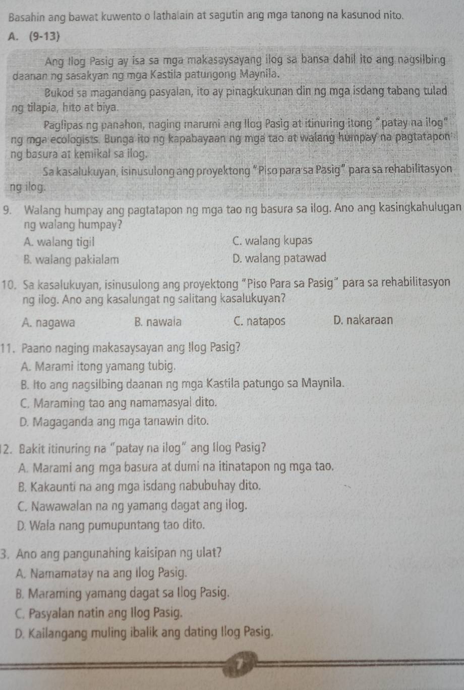 Basahin ang bawat kuwento o lathalain at sagutin ang mga tanong na kasunod nito.
A. (9-13)
Ang Ilog Pasig ay isa sa mga makasaysayang ilog sa bansa dahil ito ang nagsilbing
daanan ng sasakyan ng mga Kastila patungong Maynila.
Bukod sa magandang pasyalan, ito ay pinagkukunan din ng mga isdang tabang tulad
ng tilapia, hito at biya.
Paglipas ng panahon, naging marumi ang Ilog Pasig at itinuring itong “patay na ilog”
ng mga ecologists. Bunga ito ng kapabayaan ng mga tao at walang humpay na pagtatapon
ng basura at kemikal sa ilog.
Sa kasalukuyan, isinusulong ang proyektong “Piso para sa Pasig” para sa rehabilitasyon
ng ilog.
9. Walang humpay ang pagtatapon ng mga tao ng basura sa ilog. Ano ang kasingkahulugan
ng walang humpay?
A. walang tigil C. walang kupas
B. walang pakialam D. walang patawad
10. Sa kasalukuyan, isinusulong ang proyektong “Piso Para sa Pasig” para sa rehabilitasyon
ng ilog. Ano ang kasalungat ng salitang kasalukuyan?
A. nagawa B. nawaia C. natapos D. nakaraan
11. Paano naging makasaysayan ang Ilog Pasig?
A. Marami itong yamang tubig.
B. Ito ang nagsilbing daanan ng mga Kastila patungo sa Maynila.
C. Maraming tao ang namamasyal dito.
D. Magaganda ang mga tanawin dito.
12. Bakit itinuring na “patay na ilog” ang Ilog Pasig?
A. Marami ang mga basura at dumi na itinatapon ng mga tao.
B. Kakaunti na ang mga isdang nabubuhay dito.
C. Nawawalan na ng yamang dagat ang ilog.
D. Wala nang pumupuntang tao dito.
3. Ano ang pangunahing kaisipan ng ulat?
A. Namamatay na ang Ilog Pasig.
B. Maraming yamang dagat sa Ilog Pasig.
C. Pasyalan natin ang Ilog Pasig.
D. Kailangang muling ibalik ang dating Ilog Pasig.
7