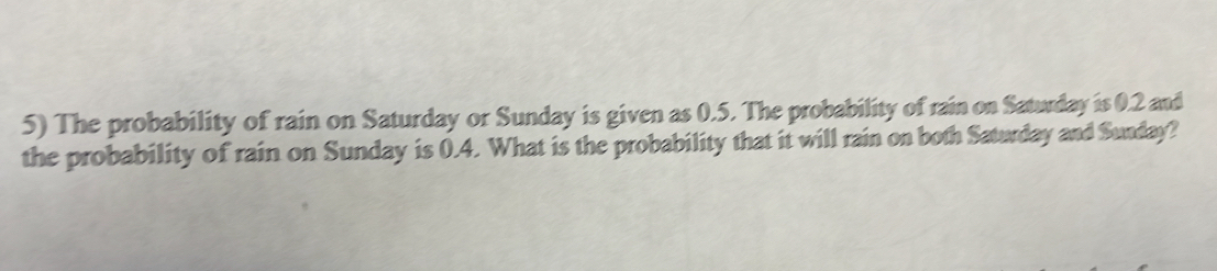 The probability of rain on Saturday or Sunday is given as 0.5. The probability of rain on Saturday is 0.2 and 
the probability of rain on Sunday is 0.4. What is the probability that it will rain on both Saturday and Sunday?