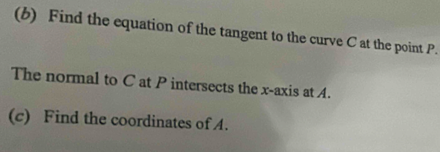 Find the equation of the tangent to the curve C at the point P. 
The normal to C at P intersects the x-axis at A. 
(c) Find the coordinates of A.