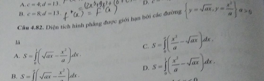 A. c=4; d=13, c=
B. c=8; d=13, 
Câu 4.82. Diện tích hình phẳng được giới hạn bởi các đường  y=sqrt(ax),y= x^2/a  a>0
là
C. S=∈tlimits _0^(a(frac x^2)a-sqrt(ax))dx,
A. S=∈tlimits _0^(1(sqrt(ax)-frac x^2)a)dx.
D.
B. S=∈t^a(sqrt(ax)-frac x^2)dx. S=∈tlimits _0^(1(frac x^2)a-sqrt(ax))dx.