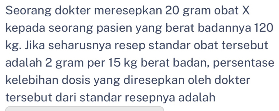 Seorang dokter meresepkan 20 gram obat X
kepada seorang pasien yang berat badannya 120
kg. Jika seharusnya resep standar obat tersebut 
adalah 2 gram per 15 kg berat badan, persentase 
kelebihan dosis yang diresepkan oleh dokter 
tersebut dari standar resepnya adalah