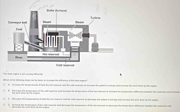 Tha heat engins is not running efficiently
Which of the following steps can be taken to increase the efficiency of the heat engine?
A Increase the temperatures of both the hot reservoir and the cold reservor to increase the system's entropy and increase the work done by the engine.
B. Decreass the temperature of the cold reservoir and increase the temperature of the hot reservoir to increase the temperature difference between the reservoirs and incresss
the work done by the engins
C. Decrease the temperatures of both the hot reservor and the cold reservoir to decrease the system's entropy and increase the work done by the engine
D Increass the temperature of the cold reservoir and decrease the temperature of the hot reservoir to decreass the temperature difference between the reservors and
decrease the wark done by the engine