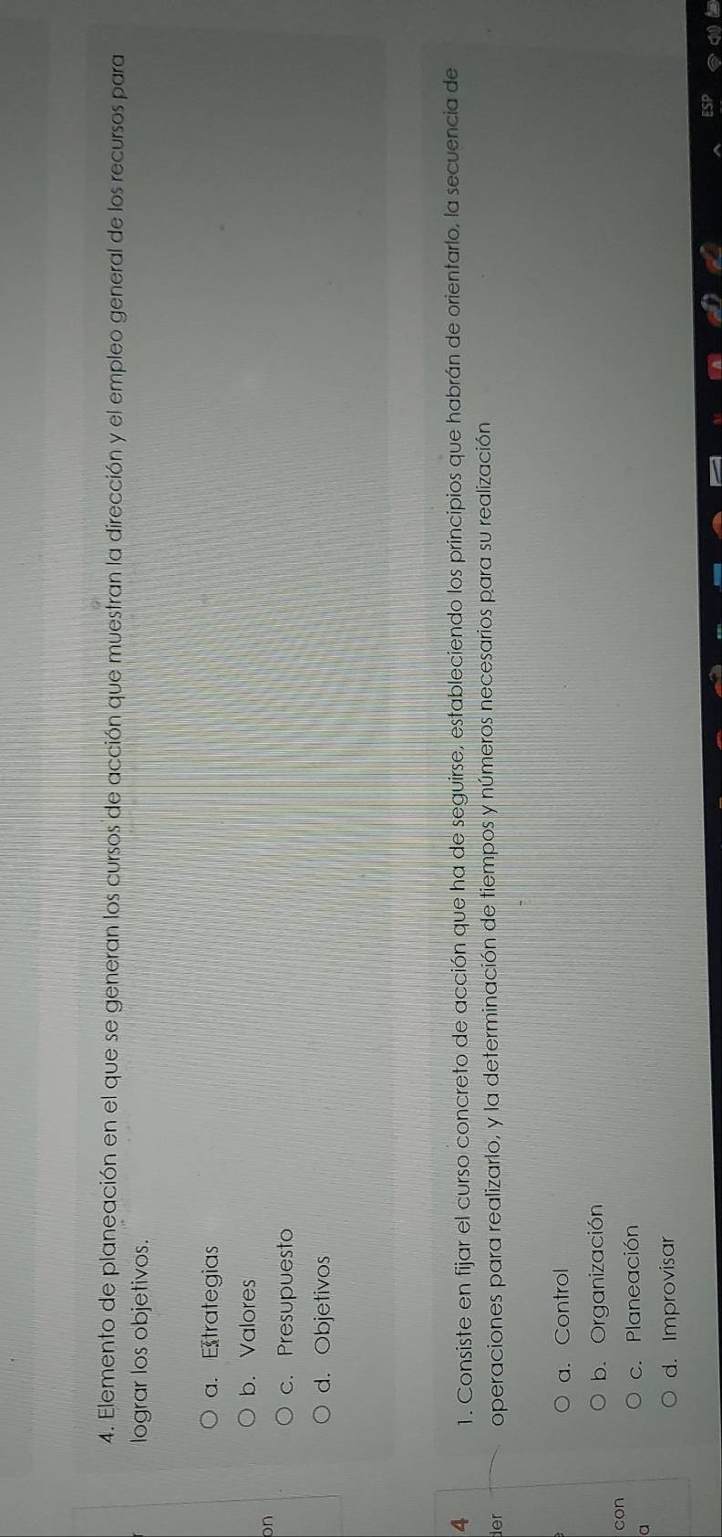 Elemento de planeación en el que se generan los cursos de acción que muestran la dirección y el empleo general de los recursos para
lograr los objetivos.
a. Etrategias
b. Valores
on
c. Presupuesto
d. Objetivos
4 1. Consiste en fijar el curso concreto de acción que ha de seguirse, estableciendo los principios que habrán de orientarlo, la secuencia de
der operaciones para realizarlo, y la determinación de tiempos y números necesarios para su realización
a. Control
b. Organización
con
a
c. Planeación
d. Improvisar
