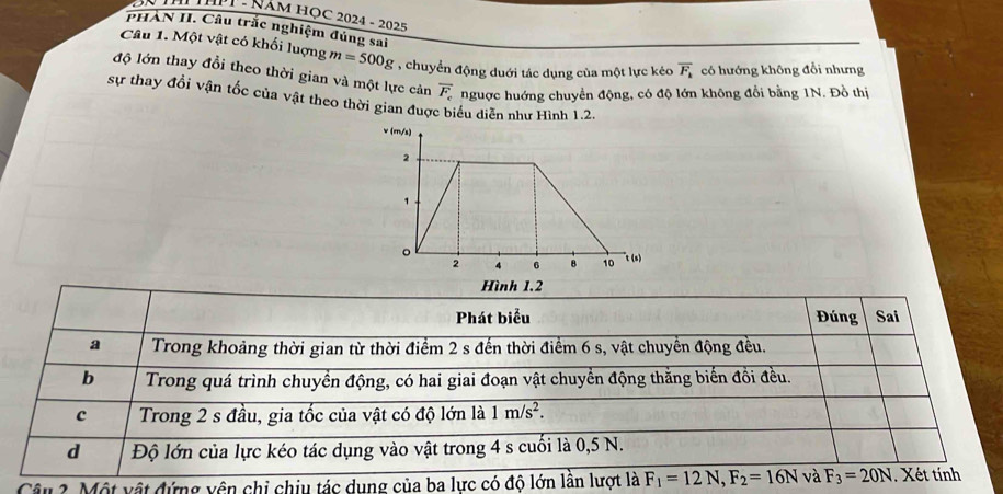 ĐN TH ThPT - Năm Học 2024 - 2025
PHÀN II. Câu trắc nghiệm đúng sai
Câu 1. Một vật có khối lượng m=500g , chuyển động duới tác dụng của một lực kéo overline F_k có hướng không đổi nhưng
độ lớn thay đổi theo thời gian và một lực cản overline F_c nguợc huớng chuyển động, có độ lớn không đổi bằng 1N. Đồ thị
sự thay đổi vận tốc của vật theo thời gian được biểu diễn như Hình 1.2.
Câu 2. Một vật đứng vên chi chiu tác dung của ba lực