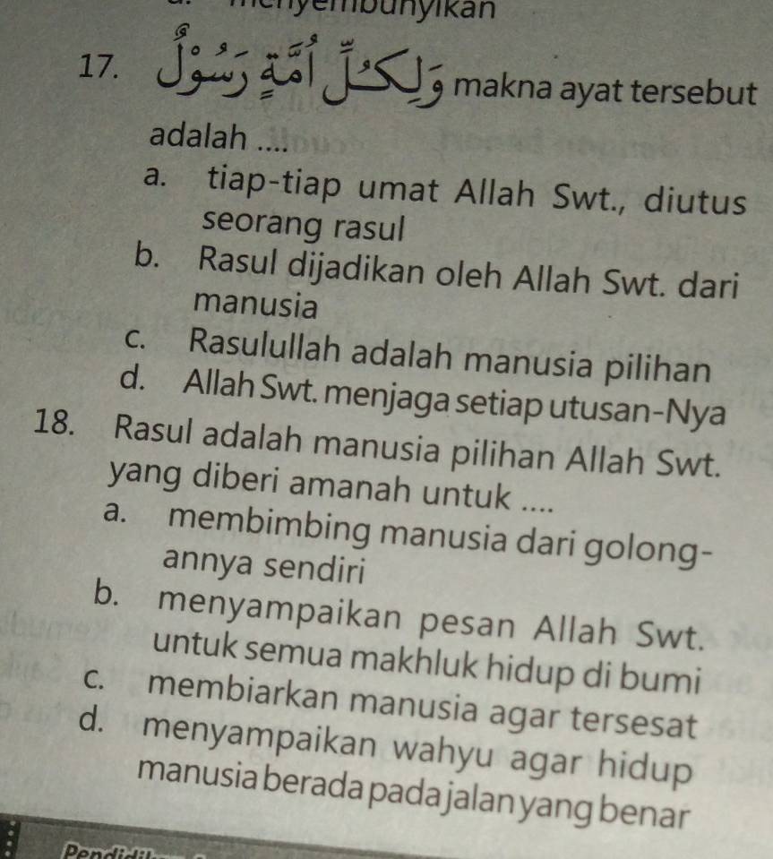 nen yembunyikan
17. a Š á já , makna ayat tersebut
adalah ....
a. tiap-tiap umat Allah Swt., diutus
seorang rasul
b. Rasul dijadikan oleh Allah Swt. dari
manusia
c. Rasulullah adalah manusia pilihan
d. Allah Swt. menjaga setiap utusan-Nya
18. Rasul adalah manusia pilihan Allah Swt.
yang diberi amanah untuk ....
a. membimbing manusia dari golong-
annya sendiri
b. menyampaikan pesan Allah Swt.
untuk semua makhluk hidup di bumi
c. membiarkan manusia agar tersesat
d. menyampaikan wahyu agar hidup
manusia berada pada jalan yang benar