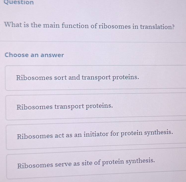 Question
What is the main function of ribosomes in translation?
Choose an answer
Ribosomes sort and transport proteins.
Ribosomes transport proteins.
Ribosomes act as an initiator for protein synthesis.
Ribosomes serve as site of protein synthesis.