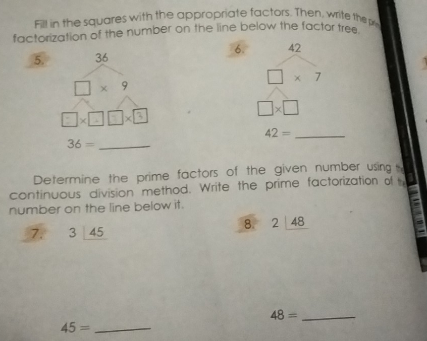 Fill in the squares with the appropriate factors. Then, write the p
factorization of the number on the line below the factor tree.
6. 42
5.
□ * 7
□ * □
42= _
Determine the prime factors of the given number using 
continuous division method. Write the prime factorization of t
number on the line below it.
8. 2_ 48
7. 3_ 145
48= _
45= _