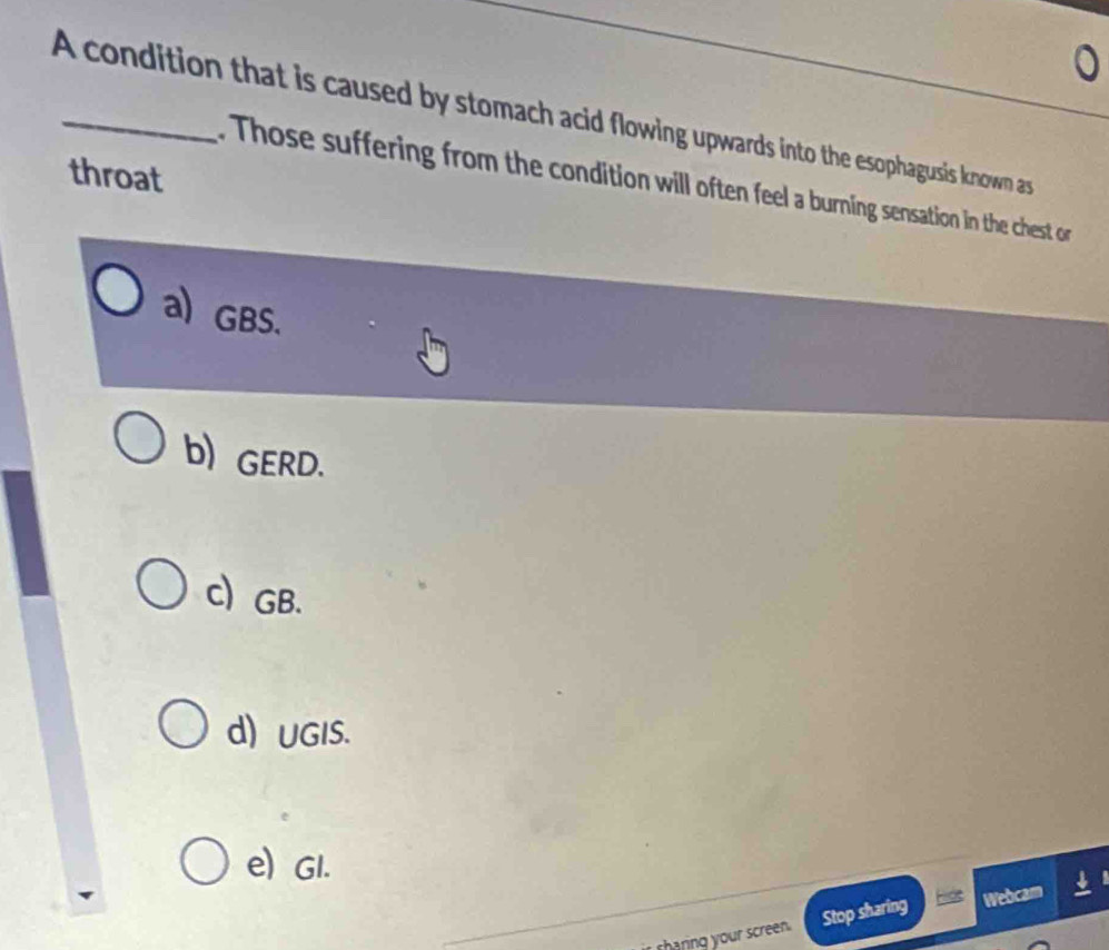 A condition that is caused by stomach acid flowing upwards into the esophagusis known as
throat
Those suffering from the condition will often feel a burning sensation in the chest on
a) GBS.
b) GERD.
c GB.
d) UGIS.
e) GI.
sharing your screen. Stop sharing Webcam