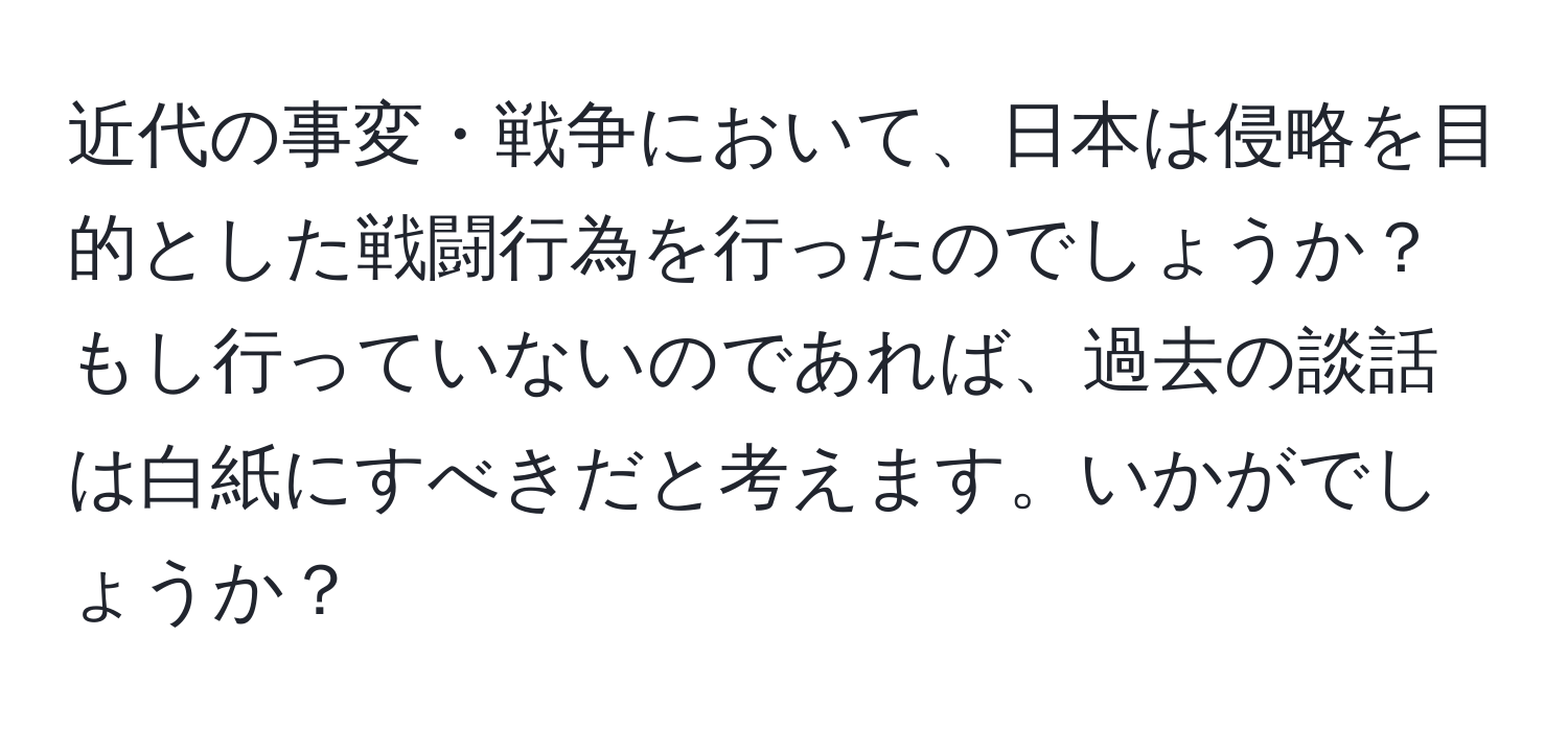 近代の事変・戦争において、日本は侵略を目的とした戦闘行為を行ったのでしょうか？もし行っていないのであれば、過去の談話は白紙にすべきだと考えます。いかがでしょうか？