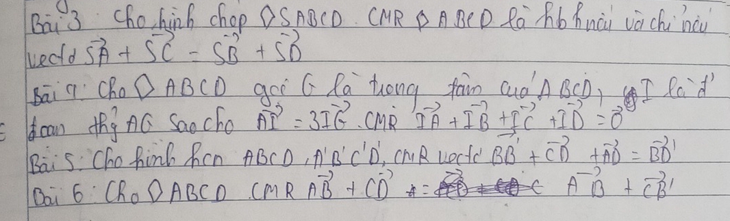 Bai 3 chohinh chop OS ABCD. CMR P A BE D Ra Mb Anài vá chi nàu 
wecfd vector SA+vector SC=vector SB+vector SD
Bāi q Cho △ ABCD gor G Ra tong jain cuon BSD,I Rod 
I can thgnó Saocho vector AI=3vector IG CMR vector IA+vector IB+vector IC+vector ID=vector 0
Bais Cho find Ren ABCD, A'B' C'D, cMR uectc vector BB'+vector CD+vector AD=vector BD'
Bai 6· CR_0DABCD CMRvector AB+Cvector D
vector AB+vector CB'