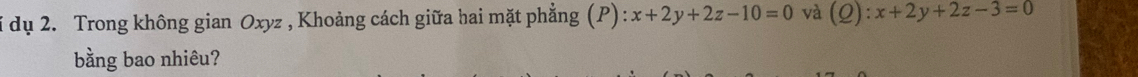 dụ 2. Trong không gian Oxyz , Khoảng cách giữa hai mặt phẳng (P) x+2y+2z-10=0 và (Q):x+2y+2z-3=0
bằng bao nhiêu?