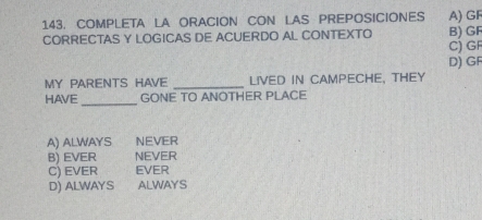 COMPLETA LA ORACION CON LAS PREPOSICIONES A) GF
CORRECTAS Y LOGICAS DE ACUERDO AL CONTEXTO B) GF
C) GF
D) GF
MY PARENTS HAVE _LIVED IN CAMPECHE, THEY
_
HAVE GONE TO ANOTHER PLACE
A) ALWAYS NEVER
B) EVER NEVER
C) EVER EVER
D) ALWAYS ALWAYS