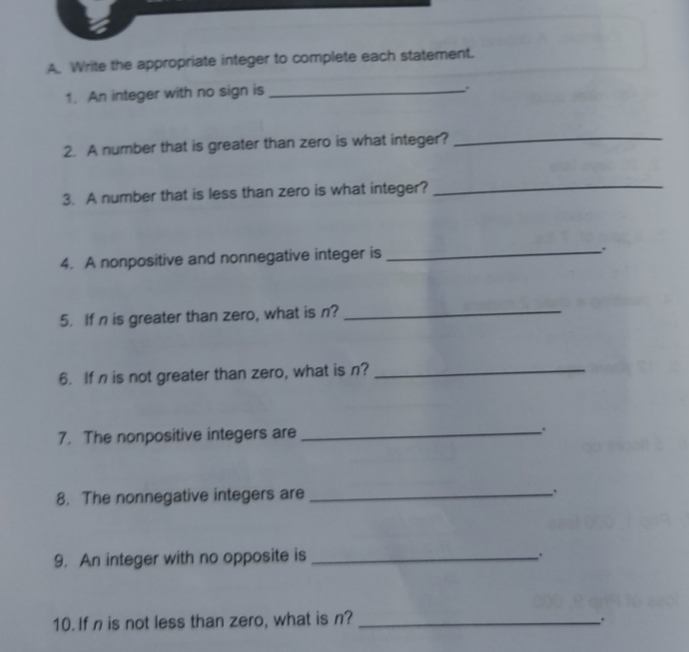 Write the appropriate integer to complete each statement. 
1. An integer with no sign is_ 
2. A number that is greater than zero is what integer?_ 
3. A number that is less than zero is what integer?_ 
4. A nonpositive and nonnegative integer is_ 
5. If n is greater than zero, what is n?_ 
6. If n is not greater than zero, what is n?_ 
7. The nonpositive integers are _. 
8. The nonnegative integers are_ 
9. An integer with no opposite is _. 
10. If n is not less than zero, what is n? _;