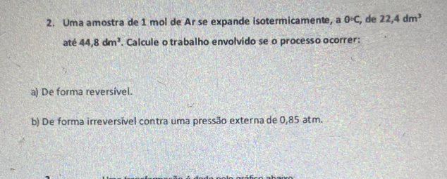 Uma amostra de 1 mol de Ar se expande isotermicamente, a 0°C , de 22,4dm^3
até 44, 8dm^3. Calcule o trabalho envolvido se o processo ocorrer: 
a) De forma reversível. 
b) De forma irreversível contra uma pressão externa de 0,85 atm.