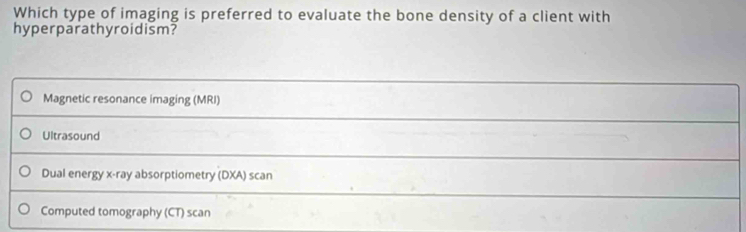 Which type of imaging is preferred to evaluate the bone density of a client with
hyperparathyroidism?
Magnetic resonance imaging (MRI)
Ultrasound
Dual energy x -ray absorptiometry (DXA) scan
Computed tomography (CT) scan