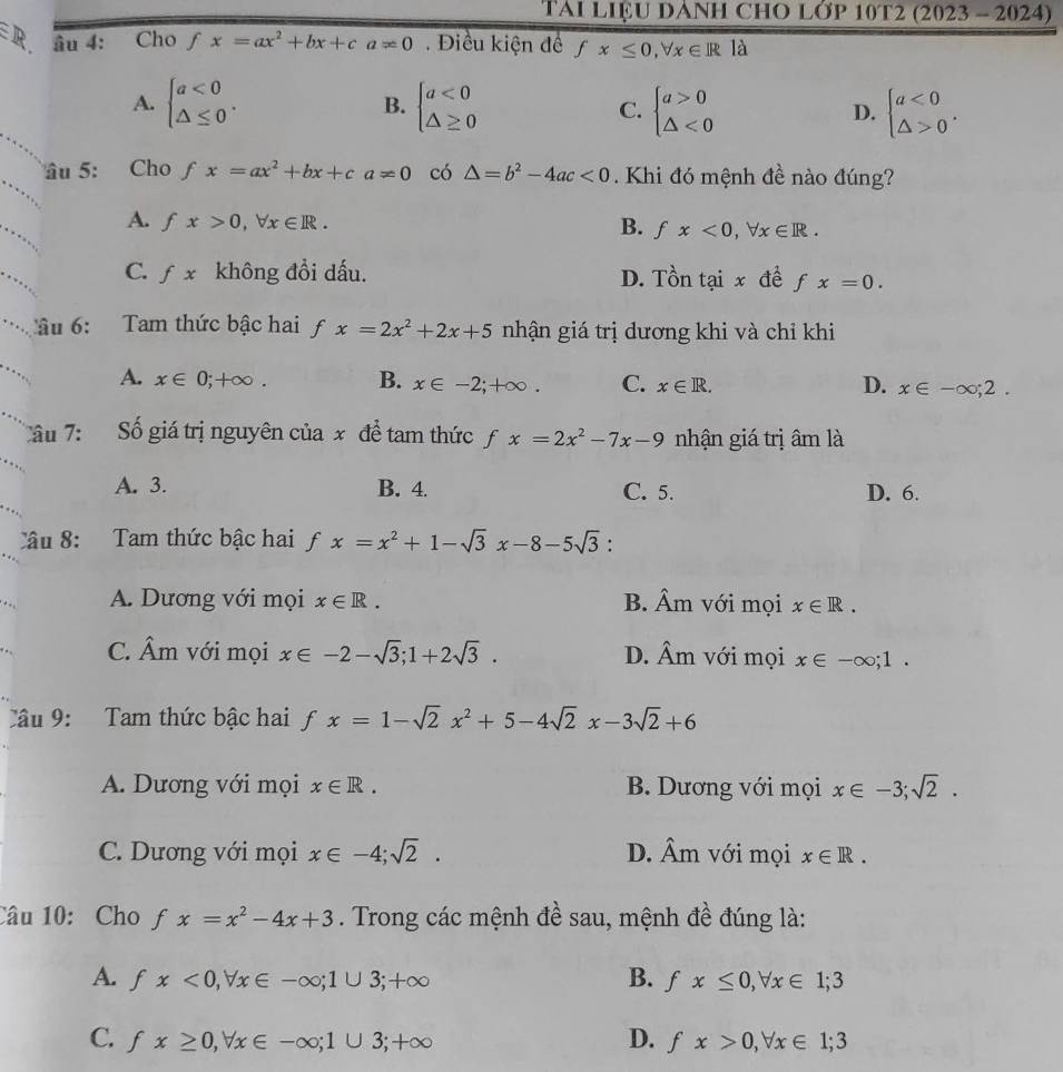 TAI LIệU DANH CHO LớP 10T2 (2023 - 2024)
ER. âu 4: Cho fx=ax^2+bx+ca!= 0. Điều kiện để fx≤ 0,forall x∈ R là
A. beginarrayl a<0 △ ≤ 0endarray. . B. beginarrayl a<0 △ ≥ 0endarray. C. beginarrayl a>0 △ <0endarray. D. beginarrayl a<0 △ >0endarray. .
_
âu 5: Cho f fx=ax^2+bx+ca!= 0 có △ =b^2-4ac<0</tex> . Khi đó mệnh đề nào đúng?
_
A. fx>0,forall x∈ R. B. fx<0,forall x∈ R.
_
C. fx không đổi dấu. D. Tồn tại x đề f x=0.
âu 6:  Tam thức bậc hai fx=2x^2+2x+5 nhận giá trị dương khi và chỉ khi
A. x∈ 0;+∈fty . B. x∈ -2;+∈fty . C. x∈ R. x∈ -∈fty ;2.
D.
âu 7: Số giá trị nguyên của x để tam thức fx=2x^2-7x-9 nhận giá trị âm là
A. 3. B. 4. C. 5. D. 6.
Câu 8: Tam thức bậc hai fx=x^2+1-sqrt(3)x-8-5sqrt(3).
A. Dương với mọi x∈ R. B. hat Am với mọi x∈ R.
C. Âm với mọi x∈ -2-sqrt(3);1+2sqrt(3). D. Âm với mọi x∈ -∈fty ;1.
Câu 9: Tam thức bậc hai f fx=1-sqrt(2)x^2+5-4sqrt(2)x-3sqrt(2)+6
A. Dương với mọi x∈ R. B. Dương với mọi x∈ -3;sqrt(2).
C. Dương với mọi x∈ -4;sqrt(2). D. hat Am với mọi x∈ R.
Câu 10:Cho fx=x^2-4x+3. Trong các mệnh đề sau, mệnh đề đúng là:
A. fx<0,forall x∈ -∈fty ;1∪ 3;+∈fty B. fx≤ 0,forall x∈ 1;3
C. fx≥ 0,forall x∈ -∈fty ;1∪ 3;+∈fty D. fx>0,forall x∈ 1;3