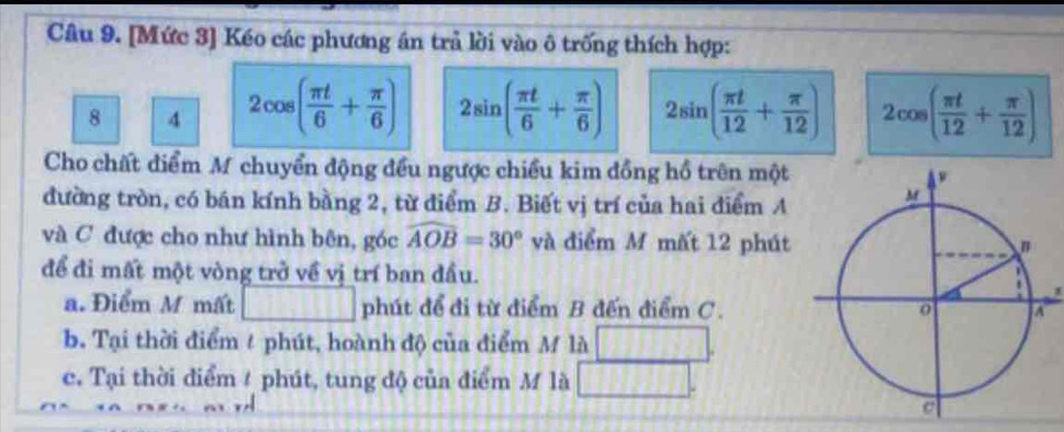 [Mức 3] Kéo các phương án trả lời vào ô trống thích hợp:
8 4 2cos ( π t/6 + π /6 ) 2sin ( π t/6 + π /6 ) 2sin ( π t/12 + π /12 ) 2cos ( π t/12 + π /12 )
Cho chất điểm M chuyển động đều ngược chiều kim đồng hồ trên một
đường tròn, có bán kính bằng 2, từ điểm B. Biết vị trí của hai điểm A
và C được cho như hình bên, góc widehat AOB=30° và điểm M mất 12 phút
để đi mất một vòng trở về vị trí ban đầu.
a. Điểm M mất □ □ □ □ phút để đi từ điểm B đến điểm C.
b. Tại thời điểm / phút, hoành độ của điểm M là
c. Tại thời điểm # phút, tung độ của điểm M là