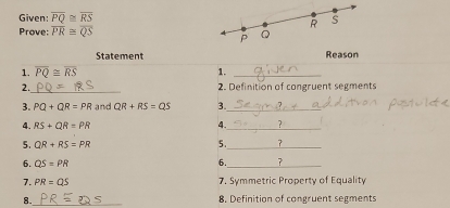 Given: overline PQ≌ overline RS
Prove: overline PR≌ overline QS
Statement Reason 
1. overline PQ≌ overline RS 1._ 
_ 
2. 2. Definition of congruent segments 
3. PQ+QR=PR and QR+RS=QS 3._ 
4. RS+QR=PR 4._ ? 
5. QR+RS=PR 5._ 
6. QS=PR
_ 
6. ? 
7. PR=QS 7. Symmetric Property of Equality 
8._ 8. Definition of congruent segments