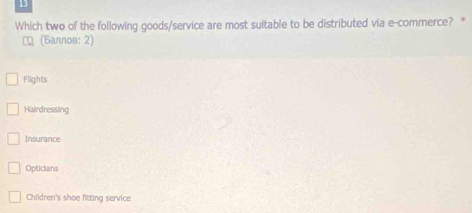 Which two of the following goods/service are most suitable to be distributed via e-commerce? *
₹ (Баллов: 2)
Flights
Hairdressing
Insurance
Opticians
Children's shoe fitting service