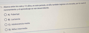 1.- Abarca entre los seis y 12 años, en este periodo, el niño también ingresa a la escuela, por lo cual el
razonamiento y el aprendizaje se van desarrollando.
A) Pubertad
B) Lactancia
C) Adolescencia media
D) Niñez intermedia