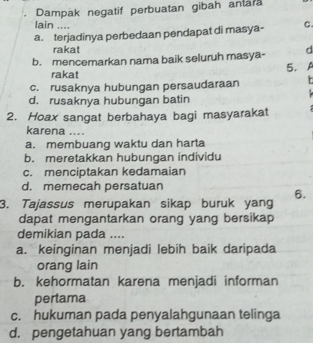 Dampak negatif perbuatan gibah antara
lain ....
a. terjadinya perbedaan pendapat di masya- C.
rakat
b. mencemarkan nama baik seluruh masya- d
5. A
rakat
c. rusaknya hubungan persaudaraan

d. rusaknya hubungan batin
2. Hoax sangat berbahaya bagi masyarakat 
karena ....
a. membuang waktu dan harta
b. meretakkan hubungan individu
c. menciptakan kedamaian
d. memecah persatuan
6.
3. Tajassus merupakan sikap buruk yang
dapat mengantarkan orang yang bersikap
demikian pada ....
a. keinginan menjadi lebih baik daripada
orang lain
b. kehormatan karena menjadi informan
pertama
c. hukuman pada penyalahgunaan telinga
d. pengetahuan yang bertambah