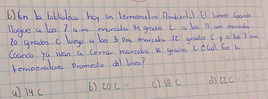 6 )En ba biblicleca hay un termomelvo Ambiena1. El luneo Ceando
llogue a las 7 a. m. marcaba ly groos (. a lo 11 am marcala
2o grades C. luego a be 3 pm marcata it grado ( y a to I am
Coando ya ivan a Cerrar marcaba 16 gradcs C. dCcdl fue la
temperatura Dromedic del lunc?
(a) 19c () 18 C dì22c
() 20c