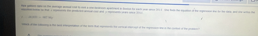 Kia gathem data on the average annual cost to rent a one-bedroom apartment in Boston for each year since 2014 She finds the equation of the regression line for the data, and she wrifes the 
equation below so that c represents the predicted annual cost and y represents years since 2014.
283000+86796
Which of the following is the best interpretation of the term that represents the vertical intercept of the regression line in the context of the problem?