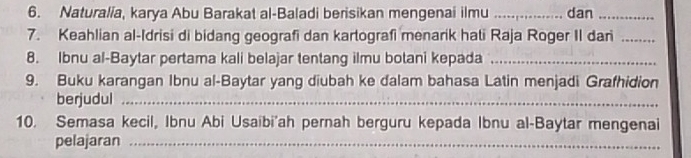 Naturalia, karya Abu Barakat al-Baladi berisikan mengenai ilmu _dan_ 
7. Keahlian al-Idrisi di bidang geografi dan kartografi menarik hati Raja Roger II dari_ 
8. Ibnu al-Baytar pertama kali belajar tentang ilmu botani kepada_ 
9. Buku karangan Ibnu al-Baytar yang diubah ke dalam bahasa Latin menjadi Grafhidion 
berjudul_ 
10. Semasa kecil, Ibnu Abi Usaibi'ah pernah berguru kepada Ibnu al-Baytar mengenai 
pelajaran_