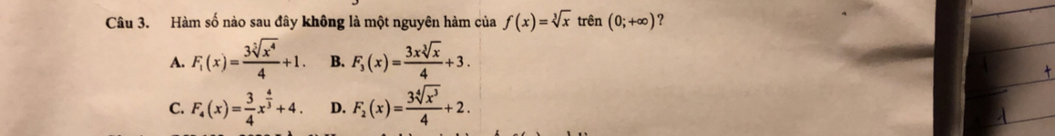 Hàm số nào sau đây không là một nguyên hàm của f(x)=sqrt[3](x) trên (0;+∈fty ) ?
A. F_1(x)= 3sqrt[3](x^4)/4 +1. B. F_3(x)= 3xsqrt[3](x)/4 +3.
C. F_4(x)= 3/4 x^(frac 4)3+4. D. F_2(x)= 3sqrt[4](x^3)/4 +2.