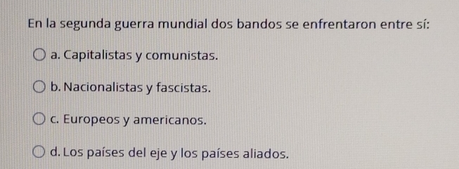 En la segunda guerra mundial dos bandos se enfrentaron entre sí:
a. Capitalistas y comunistas.
b. Nacionalistas y fascistas.
c. Europeos y americanos.
d. Los países del eje y los países aliados.