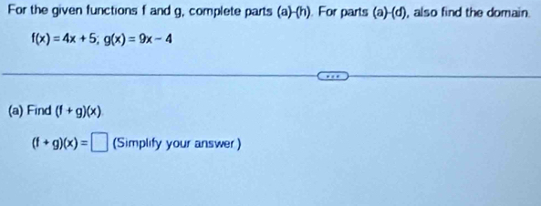 For the given functions f and g, complete parts (a)- h). For parts (a) 10 , also find the domain.
f(x)=4x+5; g(x)=9x-4
(a) Find (f+g)(x)
(f+g)(x)=□ (Simplify your answer)