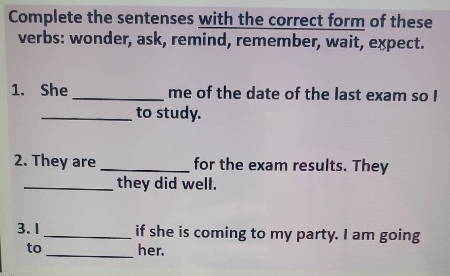 Complete the sentenses with the correct form of these 
verbs: wonder, ask, remind, remember, wait, expect. 
1. She _me of the date of the last exam so I 
_to study. 
2. They are _for the exam results. They 
_they did well. 
3. 1 _if she is coming to my party. I am going 
to _her.