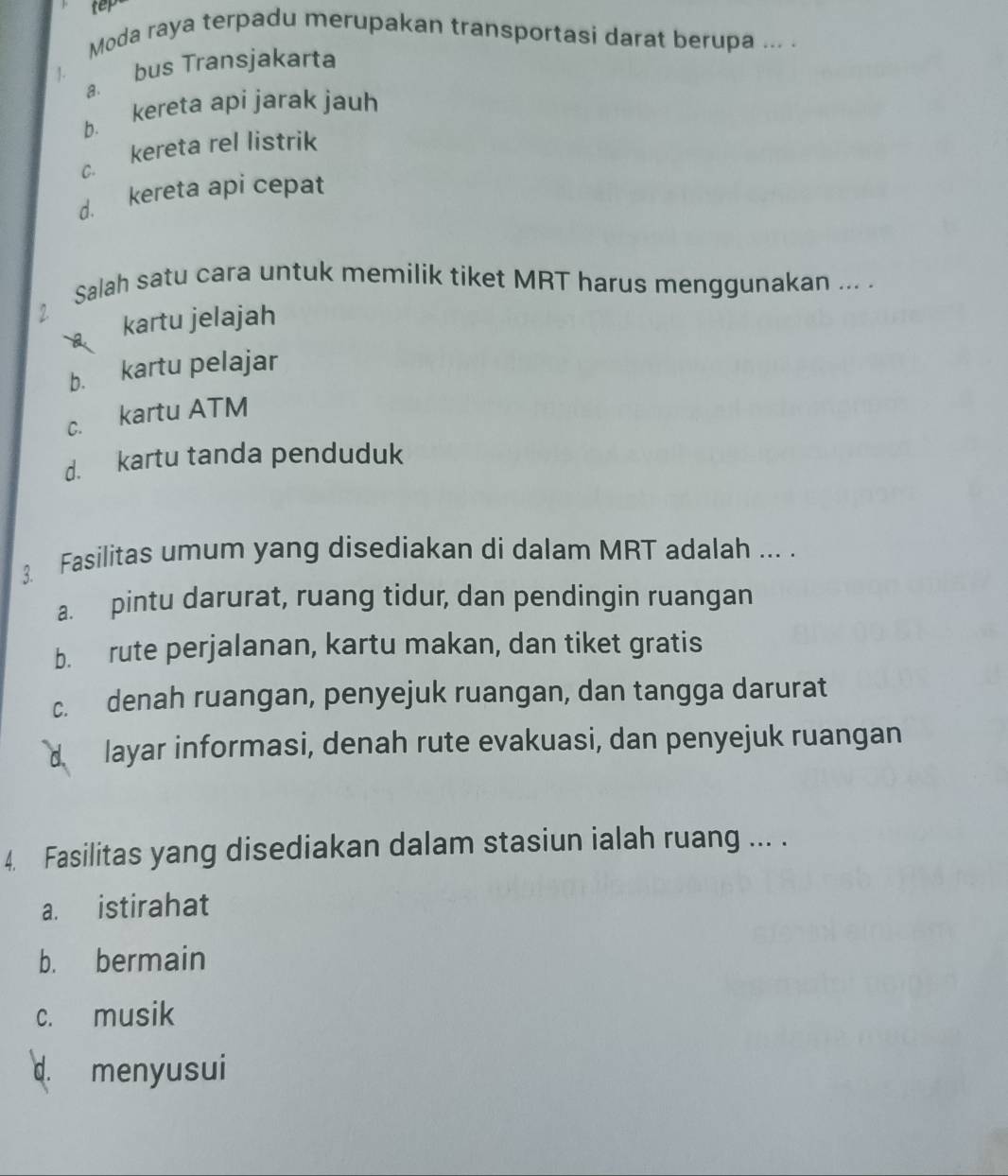 tep
Moda raya terpadu merupakan transportasi darat berupa ... .
. a. bus Transjakarta
b. kereta api jarak jauh
c. kereta rel listrik
d. kereta api cepat
Salah satu cara untuk memilik tiket MRT harus menggunakan ... .
2.
kartu jelajah
b. kartu pelajar
c. kartu ATM
d. kartu tanda penduduk
3. Fasilitas umum yang disediakan di dalam MRT adalah ... .
a. pintu darurat, ruang tidur, dan pendingin ruangan
b. rute perjalanan, kartu makan, dan tiket gratis
c. denah ruangan, penyejuk ruangan, dan tangga darurat
d layar informasi, denah rute evakuasi, dan penyejuk ruangan
4. Fasilitas yang disediakan dalam stasiun ialah ruang ... .
a. istirahat
b. bermain
c. musik
d. menyusui