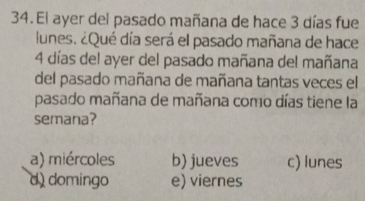 El ayer del pasado mañana de hace 3 días fue
lunes. ¿Qué día será el pasado mañana de hace
4 días del ayer del pasado mañana del mañana
del pasado mañana de mañana tantas veces el
pasado mañana de mañana como días tiene la
semana?
a) miércoles b) jueves c) lunes
d) domingo e) viernes