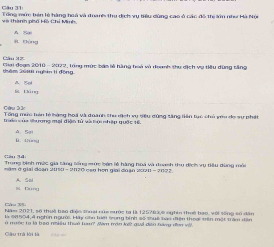 Tổng mức bản lẻ hàng hoá và doanh thu dịch vụ tiêu dùng cao ở các đô thị lớn như Hà Nội
và thành phố Hồ Chí Minh.
A. Sai
B. Dúng
Câu 32:
Giai đoạn 2010 - 2022, tống mức bán lẻ hàng hoá và doanh thu dịch vụ tiêu dùng tăng
thêm 3686 nghìn tỉ đồng.
A. Sai
B. Dúng
Câu 33:
Tống mức bán lẻ hàng hoá và doanh thu dịch vụ tiêu dùng tāng liên tục chủ yếu do sự phát
triển của thương mại điện tử và hội nhập quốc tế.
A. Sai
B. Dúng
Câu 34:
Trung bình mức gia tăng tống mức bán lẻ hàng hoá và doanh thu dịch vụ tiêu dùng mỗi
năm ở giai đoạn 2010 - 2020 cao hơn giai đoạn 2020 - 2022.
A. Sai
B. Dúng
Câu 35:
Năm 2021, số thuê bao điện thoại của nước ta là 125783, 6 nghìn thuê bao, với tổng số dân
là 98504, 4 nghìn người. Hãy cho biết trung bình số thuê bao điện thoại trên một trấm dân
ở nước ta là bao nhiêu thuê bao? (làm tròn kết quả đến hàng đơn vị).
Câu trẻ lời là dào an
