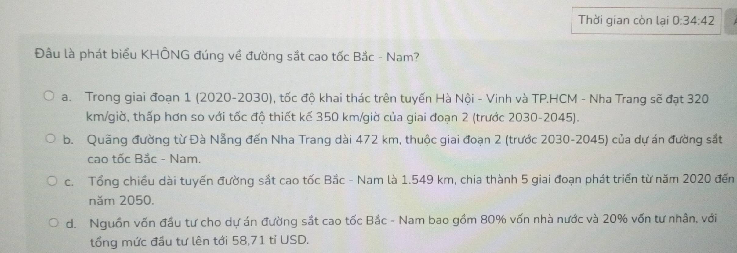 Thời gian còn lại 0:34:42
Đâu là phát biểu KHÔNG đúng về đường sắt cao tốc Bắc - Nam?
a. Trong giai đoạn 1 (2020-2030), tốc độ khai thác trên tuyến Hà Nội - Vinh và TP.HCM - Nha Trang sẽ đạt 320
km /giờ, thấp hơn so với tốc độ thiết kế 350 km /giờ của giai đoạn 2 (trước 2030-2045).
b. Quãng đường từ Đà Nẵng đến Nha Trang dài 472 km, thuộc giai đoạn 2 (trước 2030-2045) của dự án đường sắt
cao tốc Bắc - Nam.
c. Tổng chiều dài tuyến đường sắt cao tốc Bắc - Nam là 1.549 km, chia thành 5 giai đoạn phát triển từ năm 2020 đến
năm 2050.
d. Nguồn vốn đầu tư cho dự án đường sắt cao tốc Bắc - Nam bao gồm 80% vốn nhà nước và 20% vốn tư nhân, với
tổng mức đầu tư lên tới 58,71 tỉ USD.