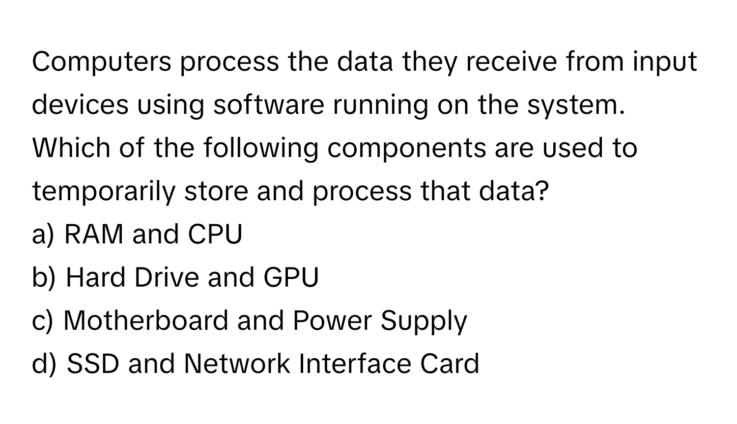 Computers process the data they receive from input devices using software running on the system. Which of the following components are used to temporarily store and process that data?

a) RAM and CPU
b) Hard Drive and GPU
c) Motherboard and Power Supply
d) SSD and Network Interface Card