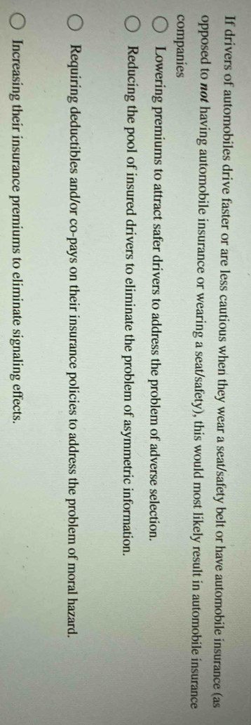 If drivers of automobiles drive faster or are less cautious when they wear a seat/safety belt or have automobile insurance (as
opposed to not having automobile insurance or wearing a seat/safety), this would most likely result in automobile insurance
companies
Lowering premiums to attract safer drivers to address the problem of adverse selection.
Reducing the pool of insured drivers to eliminate the problem of asymmetric information.
Requiring deductibles and/or co-pays on their insurance policies to address the problem of moral hazard.
Increasing their insurance premiums to eliminate signaling effects.