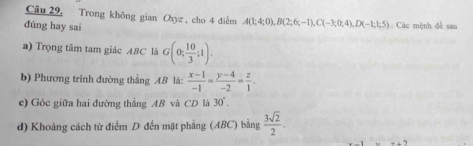 Trong không gian Oxyz , cho 4 điểm A(1;4;0), B(2;6;-1), C(-3;0;4), D(-1;1;5)
dúng hay sai . Các mệnh đề sau 
a) Trọng tâm tam giác ABC là G(0; 10/3 ;1). 
b) Phương trình đường thẳng AB là:  (x-1)/-1 = (y-4)/-2 = z/1 . 
c) Góc giữa hai đường thắng AB và CD là 30°. 
d) Khoảng cách từ điểm D đến mặt phẳng (ABC) bằng  3sqrt(2)/2 .
x-1 z+2