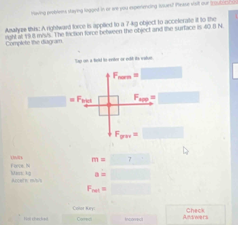 Having problems staying logged in or are you experiencing issues? Please visit our troubleshoo 
Analyze this: A rightward force is applied to a 7-kg object to accelerate it to the 
right at 19.8 m/s/s. The friction force between the object and the surface is 40.8 N. 
Complete the diagram. 
Tap on a field to enter or edit its value.
F_norm=□
_ =Finet□ F_app=□
F_grav=□
Units 
Force: N
m=□
Mass: kg a=□
Acceln: m/s/s
F_net=□ □ 
Color Key: Check 
Not checked Correct Incorrect Answers