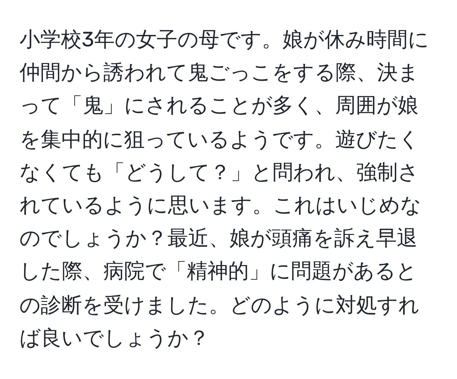 小学校3年の女子の母です。娘が休み時間に仲間から誘われて鬼ごっこをする際、決まって「鬼」にされることが多く、周囲が娘を集中的に狙っているようです。遊びたくなくても「どうして？」と問われ、強制されているように思います。これはいじめなのでしょうか？最近、娘が頭痛を訴え早退した際、病院で「精神的」に問題があるとの診断を受けました。どのように対処すれば良いでしょうか？