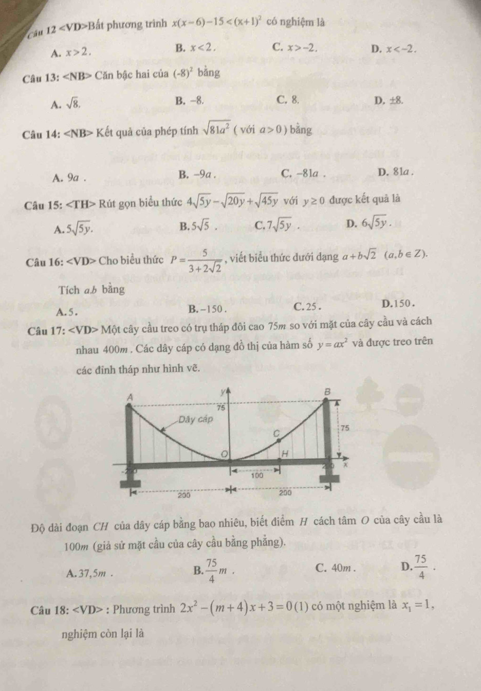 Câu 12 B ất phương trình x(x-6)-15 có nghiệm là
A. x>2,
B. x<2. C. x>-2. D. x
Câu 13: ∠ NB> Căn bậc hai cia(-8)^2 bằng
A. sqrt(8).
B. -8. C. 8. D. ±8.
Câu 14: ∠ NB> Kết quả của phép tính sqrt(81a^2) ( với a>0) bằng
A. 9a . B. -9a . C. -81a . D. 81a .
Câu 15: ∠ TH> Rút gọn biểu thức 4sqrt(5y)-sqrt(20y)+sqrt(45y) với y≥ 0 được kết quả là
A. 5sqrt(5y).
B. 5sqrt(5). C. 7sqrt(5y). D. 6sqrt(5y).
Câu 16: ∠ VD> Cho biểu thức P= 5/3+2sqrt(2)  , viết biểu thức dưới dạng a+bsqrt(2)(a,b∈ Z).
Tích a.b bằng
A. 5. B. -150 . C. 25 . D. 150 .
Câu 17: Mhat Qt cây cầu treo có trụ tháp đôi cao 75m so với mặt của cây cầu và cách
nhau 400m . Các dây cáp có dạng đồ thị của hàm số y=ax^2 và được treo trên
các đỉnh tháp như hình vẽ.
Độ dài đoạn CH của dây cáp bằng bao nhiêu, biết điểm H cách tâm O của cây cầu là
100m (giả sử mặt cầu của cây cầu bằng phẳng).
A. 37,5m . C. 40m . D.  75/4 ·
B.  75/4 m.
Câu 18: ∠ VD>. : Phương trình 2x^2-(m+4)x+3=0 (1) có một nghiệm là x_1=1,
nghiệm còn lại là