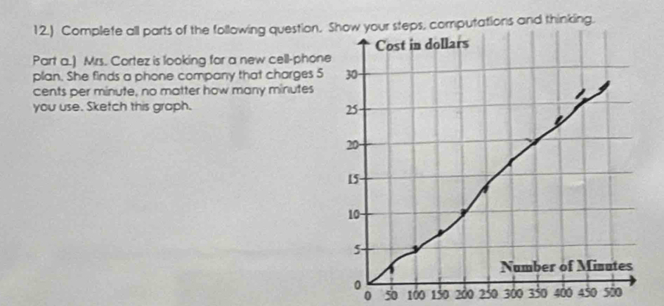 12.) Complete all parts of the following question. Show your steps, computations and thinking. 
Cost in dollars
Part a.) Mrs. Cortez is looking for a new cell-phone 
plan. She finds a phone company that charges 5 30
cents per minute, no matter how many minutes
you use. Sketch this graph. 25
20
15
10
5 - 
Number of Minutes
0 450 sio
0 50 100 150 200 250 300 350 400