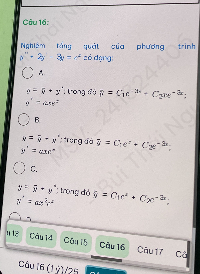 Nghiệm tổng quát của phương trình
y''+2y'-3y=e^x có dạng:
A.
y=overline y+y^*; trong đó overline y=C_1e^(-3x)+C_2xe^(-3x);
y^*=axe^x
B.
y=overline y+y^*; trong đó overline y=C_1e^x+C_2e^(-3x);
y^*=axe^x
C.
y=overline y+y^*; trong đó overline y=C_1e^x+C_2e^(-3x);
y^*=ax^2e^x
D
u 13 Câu 14 Câu 15 Câu 16 Câu 17 Câ
Câu 16 (1 ý)/25