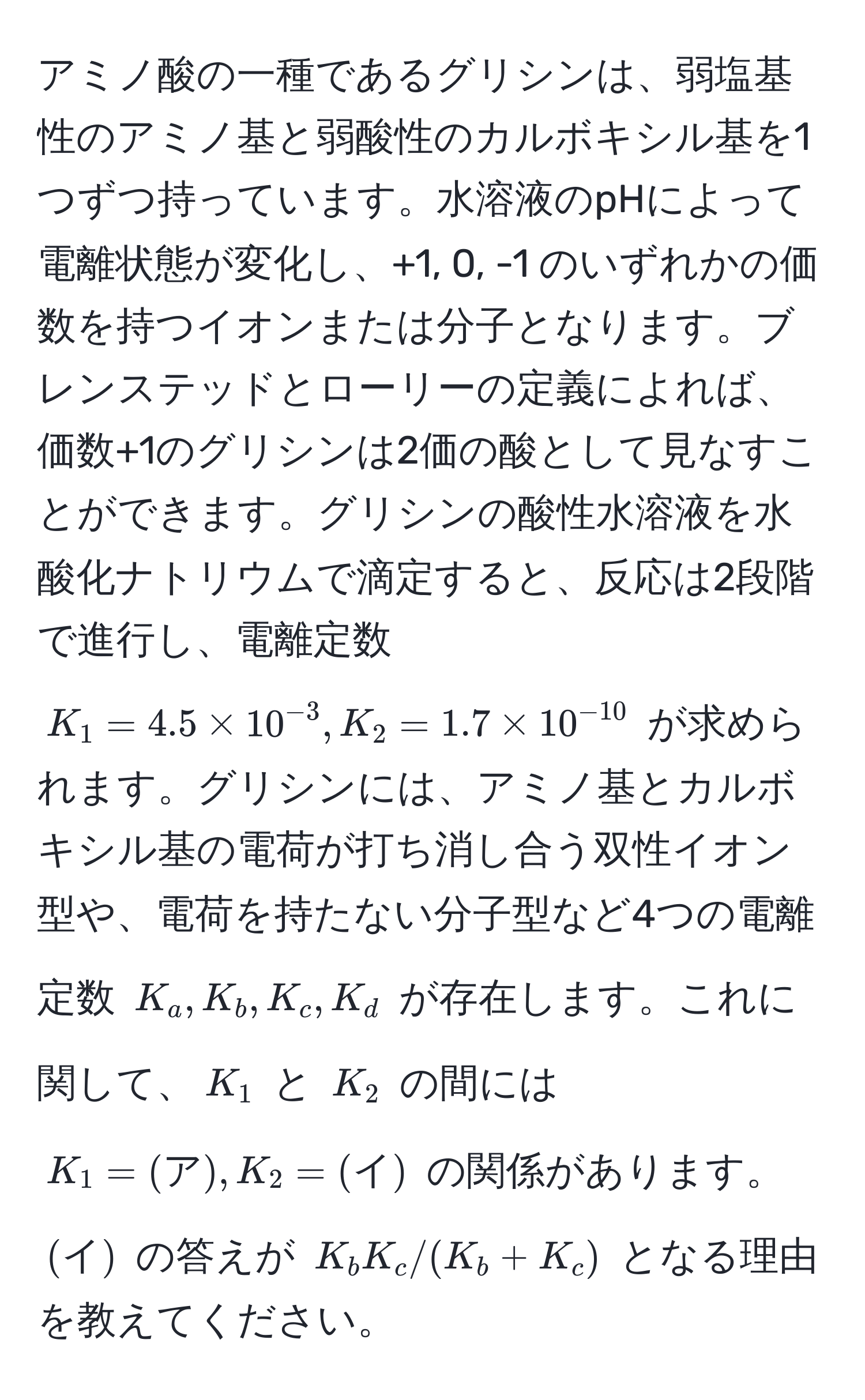 アミノ酸の一種であるグリシンは、弱塩基性のアミノ基と弱酸性のカルボキシル基を1つずつ持っています。水溶液のpHによって電離状態が変化し、+1, 0, -1 のいずれかの価数を持つイオンまたは分子となります。ブレンステッドとローリーの定義によれば、価数+1のグリシンは2価の酸として見なすことができます。グリシンの酸性水溶液を水酸化ナトリウムで滴定すると、反応は2段階で進行し、電離定数 ( K_1=4.5 * 10^(-3), K_2=1.7 * 10^(-10) ) が求められます。グリシンには、アミノ基とカルボキシル基の電荷が打ち消し合う双性イオン型や、電荷を持たない分子型など4つの電離定数 ( K_a, K_b, K_c, K_d ) が存在します。これに関して、( K_1 ) と ( K_2 ) の間には ( K_1=(ア), K_2=(イ) ) の関係があります。( (イ) ) の答えが ( K_b K_c / (K_b + K_c) ) となる理由を教えてください。