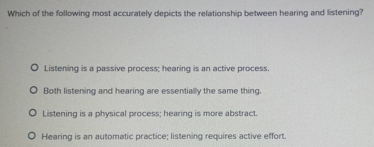 Which of the following most accurately depicts the relationship between hearing and listening?
Listening is a passive process; hearing is an active process.
Both listening and hearing are essentially the same thing.
Listening is a physical process; hearing is more abstract.
Hearing is an automatic practice; listening requires active effort.